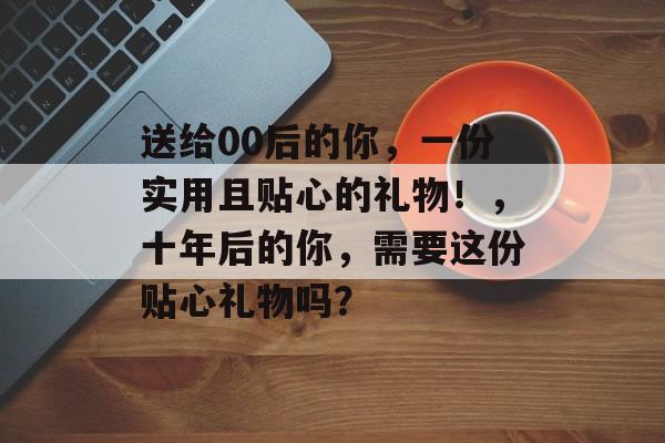 送给00后的你,一份实用且贴心的礼物!,十年后的你,需要这份贴心礼物吗? 送给00后的你,一份实用且贴心的礼物!,十年后的你,需要这份贴心礼物吗?