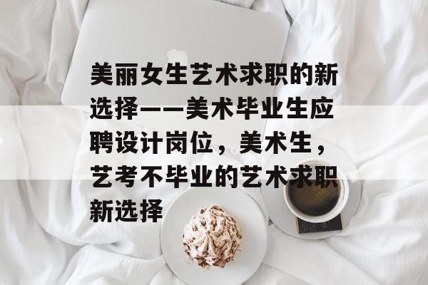 美丽女生艺术求职的新选择——美术毕业生应聘设计岗位,美术生,艺考不毕业的艺术求职新选择 美丽女生艺术求职的新选择——美术毕业生应聘设计岗位,美术生,艺考不毕业的艺术求职新选择