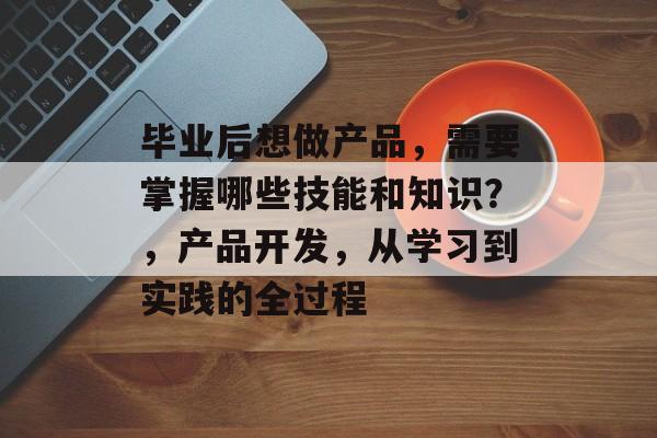 毕业后想做产品,需要掌握哪些技能和知识?,产品开发,从学习到实践的全过程 毕业后想做产品,需要掌握哪些技能和知识?,产品开发,从学习到实践的全过程