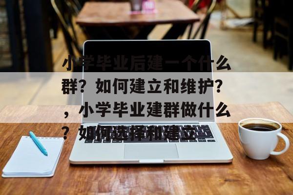 小学毕业后建一个什么群?如何建立和维护?,小学毕业建群做什么?如何选择和建立 小学毕业后建一个什么群?如何建立和维护?,小学毕业建群做什么?如何选择和建立