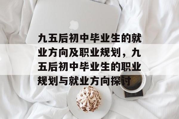 九五后初中毕业生的就业方向及职业规划,九五后初中毕业生的职业规划与就业方向探讨 九五后初中毕业生的就业方向及职业规划,九五后初中毕业生的职业规划与就业方向探讨