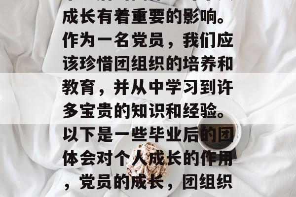 毕业后的团体会对个人成长有着重要的影响。作为一名党员,我们应该珍惜团组织的培养和教育,并从中学习到许多宝贵的知识和经验。以下是一些毕业后的团体会对个人成长的作用,党员的成长,团组织的影响与价值分享 毕业后的团体会对个人成长有着重要的影响。作为一名党员,我们应该珍惜团组织的培养和教育,并从中学习到许多宝贵的知识和经验。以下是一些毕业后的团体会对个人成长的作用,党员的成长,团组织的影响与价值分享