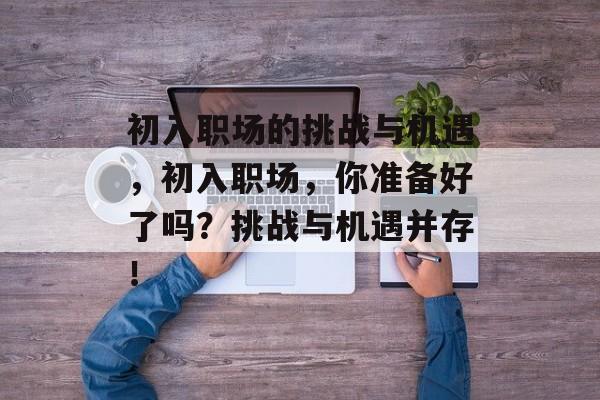 初入职场的挑战与机遇,初入职场,你准备好了吗?挑战与机遇并存! 初入职场的挑战与机遇,初入职场,你准备好了吗?挑战与机遇并存!