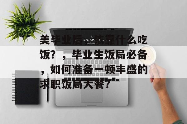 美毕业后，依靠什么吃饭？，毕业生饭局必备，如何准备一顿丰盛的求职饭局大餐？