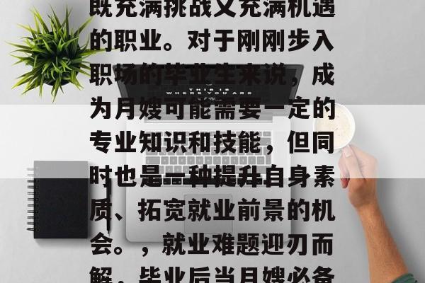 毕业后当月嫂,是一个既充满挑战又充满机遇的职业。对于刚刚步入职场的毕业生来说,成为月嫂可能需要一定的专业知识和技能,但同时也是一种提升自身素质、拓宽就业前景的机会。,就业难题迎刃而解,毕业后当月嫂必备技能与职业机会探析 毕业后当月嫂,是一个既充满挑战又充满机遇的职业。对于刚刚步入职场的毕业生来说,成为月嫂可能需要一定的专业知识和技能,但同时也是一种提升自身素质、拓宽就业前景的机会。,就业难题迎刃而解,毕业后当月嫂必备技能与职业机会探析