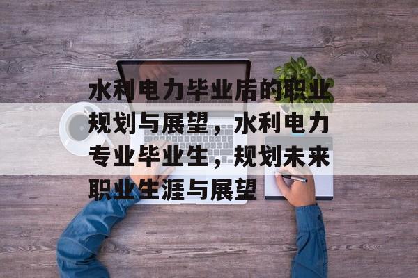 水利电力毕业后的职业规划与展望,水利电力专业毕业生,规划未来职业生涯与展望 水利电力毕业后的职业规划与展望,水利电力专业毕业生,规划未来职业生涯与展望