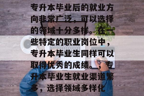 专升本毕业后的就业方向非常广泛，可以选择的领域十分多样。在一些特定的职业岗位中，专升本毕业生同样可以取得优秀的成绩。，专升本毕业生就业渠道繁多，选择领域多样化