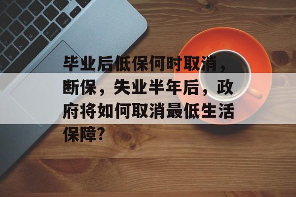 毕业后低保何时取消,断保,失业半年后,政府将如何取消最低生活保障? 毕业后低保何时取消,断保,失业半年后,政府将如何取消最低生活保障?