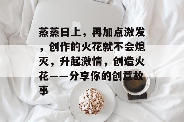 蒸蒸日上，再加点激发，创作的火花就不会熄灭，升起激情，创造火花——分享你的创意故事