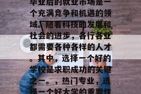 毕业后的就业市场是一个充满竞争和机遇的领域。随着科技的发展和社会的进步,各行各业都需要各种各样的人才。其中,选择一个好的学校是求职成功的关键之一。,热门专业,选择一个好大学的重要性 毕业后的就业市场是一个充满竞争和机遇的领域。随着科技的发展和社会的进步,各行各业都需要各种各样的人才。其中,选择一个好的学校是求职成功的关键之一。,热门专业,选择一个好大学的重要性