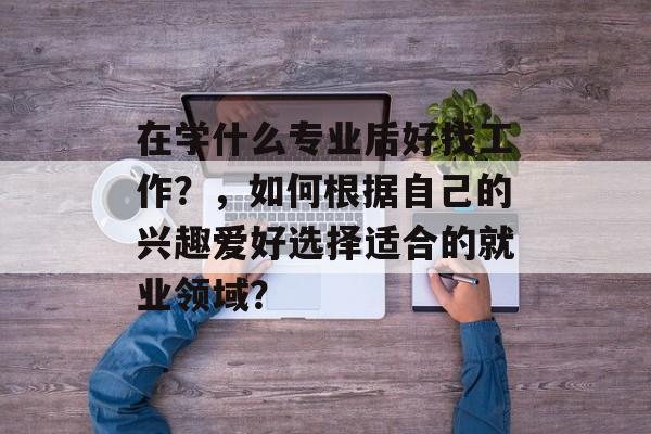 在学什么专业后好找工作？，如何根据自己的兴趣爱好选择适合的就业领域？