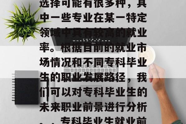 专科毕业生的未来职业选择可能有很多种,其中一些专业在某一特定领域中具有较高的就业率。根据目前的就业市场情况和不同专科毕业生的职业发展路径,我们可以对专科毕业生的未来职业前景进行分析。,专科毕业生就业前景分析 专科毕业生的未来职业选择可能有很多种,其中一些专业在某一特定领域中具有较高的就业率。根据目前的就业市场情况和不同专科毕业生的职业发展路径,我们可以对专科毕业生的未来职业前景进行分析。,专科毕业生就业前景分析