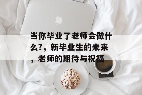 当你毕业了老师会做什么?，新毕业生的未来，老师的期待与祝福
