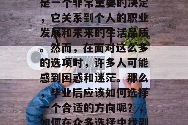 毕业时选择专业和方向是一个非常重要的决定,它关系到个人的职业发展和未来的生活品质。然而,在面对这么多的选项时,许多人可能感到困惑和迷茫。那么,毕业后应该如何选择一个合适的方向呢?,如何在众多选择中找到自己的专业方向? 毕业时选择专业和方向是一个非常重要的决定,它关系到个人的职业发展和未来的生活品质。然而,在面对这么多的选项时,许多人可能感到困惑和迷茫。那么,毕业后应该如何选择一个合适的方向呢?,如何在众多选择中找到自己的专业方向?