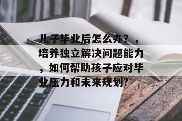 儿子毕业后怎么办？，培养独立解决问题能力，如何帮助孩子应对毕业压力和未来规划?