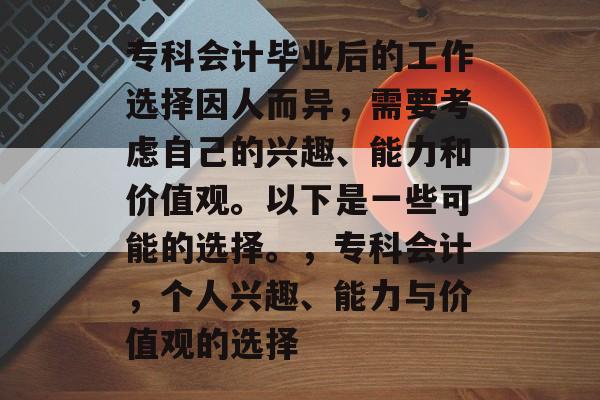 专科会计毕业后的工作选择因人而异,需要考虑自己的兴趣、能力和价值观。以下是一些可能的选择。,专科会计,个人兴趣、能力与价值观的选择 专科会计毕业后的工作选择因人而异,需要考虑自己的兴趣、能力和价值观。以下是一些可能的选择。,专科会计,个人兴趣、能力与价值观的选择