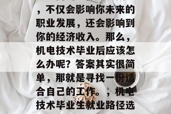 机电技术毕业后选择就业方向的选择十分关键，不仅会影响你未来的职业发展，还会影响到你的经济收入。那么，机电技术毕业后应该怎么办呢？答案其实很简单，那就是寻找一份适合自己的工作。，机电技术毕业生就业路径选择，如何找到一份最适合自己的工作？