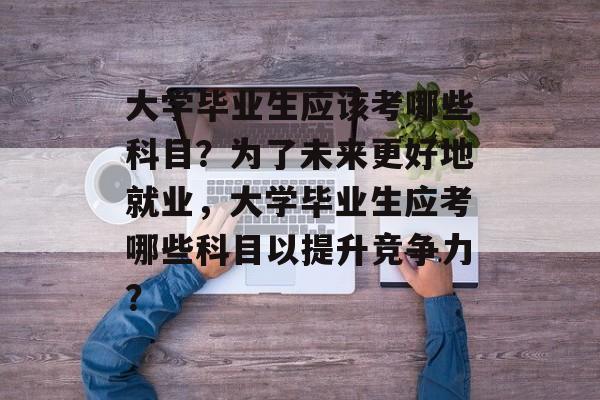 大学毕业生应该考哪些科目？为了未来更好地就业，大学毕业生应考哪些科目以提升竞争力？