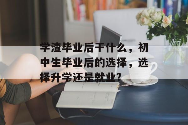 学渣毕业后干什么,初中生毕业后的选择,选择升学还是就业? 学渣毕业后干什么,初中生毕业后的选择,选择升学还是就业?
