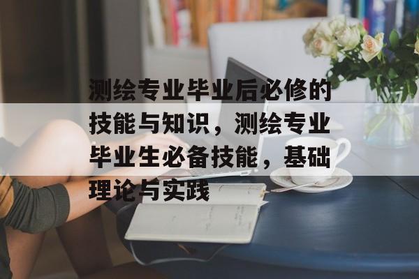 测绘专业毕业后必修的技能与知识,测绘专业毕业生必备技能,基础理论与实践 测绘专业毕业后必修的技能与知识,测绘专业毕业生必备技能,基础理论与实践