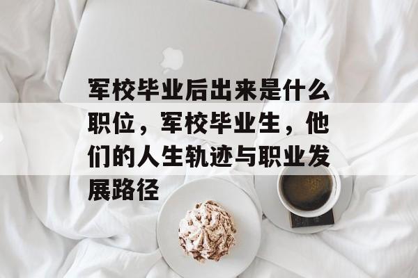 军校毕业后出来是什么职位，军校毕业生，他们的人生轨迹与职业发展路径