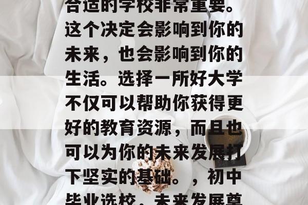 在初中毕业后选择一个合适的学校非常重要。这个决定会影响到你的未来,也会影响到你的生活。选择一所好大学不仅可以帮助你获得更好的教育资源,而且也可以为你的未来发展打下坚实的基础。,初中毕业选校,未来发展奠定基石。 在初中毕业后选择一个合适的学校非常重要。这个决定会影响到你的未来,也会影响到你的生活。选择一所好大学不仅可以帮助你获得更好的教育资源,而且也可以为你的未来发展打下坚实的基础。,初中毕业选校,未来发展奠定基石。