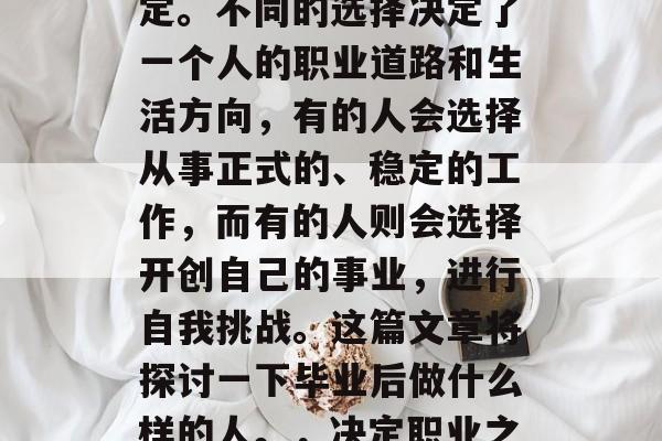 毕业后的选择在很多人眼中都是一个重要的决定。不同的选择决定了一个人的职业道路和生活方向,有的人会选择从事正式的、稳定的工作,而有的人则会选择开创自己的事业,进行自我挑战。这篇文章将探讨一下毕业后做什么样的人。,决定职业之路,哪种人更有可能走向成功? 毕业后的选择在很多人眼中都是一个重要的决定。不同的选择决定了一个人的职业道路和生活方向,有的人会选择从事正式的、稳定的工作,而有的人则会选择开创自己的事业,进行自我挑战。这篇文章将探讨一下毕业后做什么样的人。,决定职业之路,哪种人更有可能走向成功?