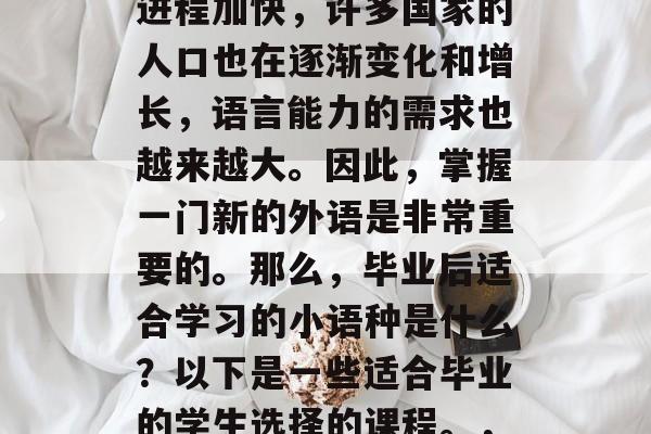 毕业后的语言学习是一种终身的任务。随着国际化的加深,全球化的进程加快,许多国家的人口也在逐渐变化和增长,语言能力的需求也越来越大。因此,掌握一门新的外语是非常重要的。那么,毕业后适合学习的小语种是什么?以下是一些适合毕业的学生选择的课程。,英语,终身学习技能;法语,职业竞争力;日语,留学后生活必需品 毕业后的语言学习是一种终身的任务。随着国际化的加深,全球化的进程加快,许多国家的人口也在逐渐变化和增长,语言能力的需求也越来越大。因此,掌握一门新的外语是非常重要的。那么,毕业后适合学习的小语种是什么?以下是一些适合毕业的学生选择的课程。,英语,终身学习技能;法语,职业竞争力;日语,留学后生活必需品