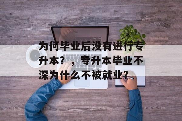 为何毕业后没有进行专升本?,专升本毕业不深为什么不被就业? 为何毕业后没有进行专升本?,专升本毕业不深为什么不被就业?