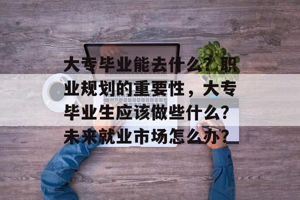 大专毕业能去什么?职业规划的重要性,大专毕业生应该做些什么?未来就业市场怎么办? 大专毕业能去什么?职业规划的重要性,大专毕业生应该做些什么?未来就业市场怎么办?