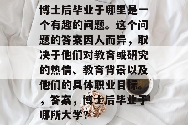 博士后毕业于哪里是一个有趣的问题。这个问题的答案因人而异，取决于他们对教育或研究的热情、教育背景以及他们的具体职业目标。，答案，博士后毕业于哪所大学？