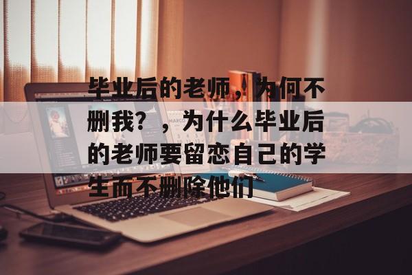 毕业后的老师,为何不删我?,为什么毕业后的老师要留恋自己的学生而不删除他们 毕业后的老师,为何不删我?,为什么毕业后的老师要留恋自己的学生而不删除他们