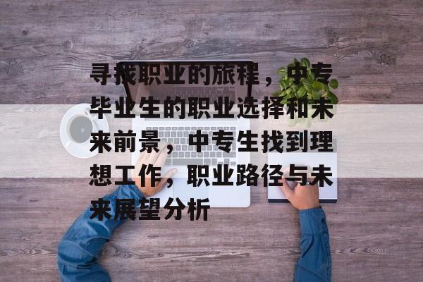 寻找职业的旅程，中专毕业生的职业选择和未来前景，中专生找到理想工作，职业路径与未来展望分析