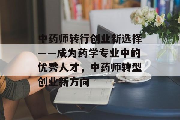 中药师转行创业新选择——成为药学专业中的优秀人才，中药师转型创业新方向