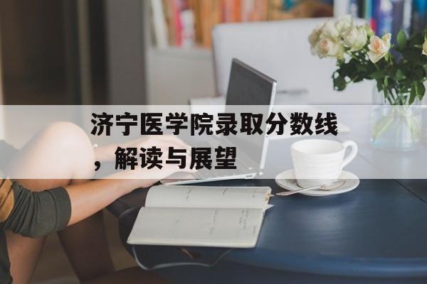 济宁医学院录取分数线,解读与展望 济宁医学院录取分数线,解读与展望