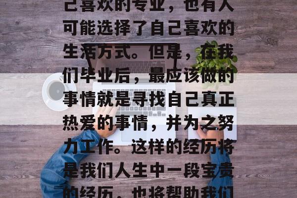 在初中三年的学习生活中,我们会有许多选择。有的人可能选择了自己喜欢的专业,也有人可能选择了自己喜欢的生活方式。但是,在我们毕业后,最应该做的事情就是寻找自己真正热爱的事情,并为之努力工作。这样的经历将是我们人生中一段宝贵的经历,也将帮助我们在未来的人生道路上走得更远。,找到热爱生活,为之努力工作 在初中三年的学习生活中,我们会有许多选择。有的人可能选择了自己喜欢的专业,也有人可能选择了自己喜欢的生活方式。但是,在我们毕业后,最应该做的事情就是寻找自己真正热爱的事情,并为之努力工作。这样的经历将是我们人生中一段宝贵的经历,也将帮助我们在未来的人生道路上走得更远。,找到热爱生活,为之努力工作