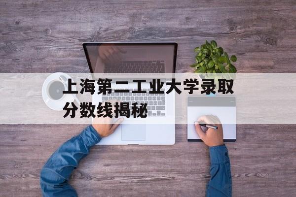 上海第二工业大学录取分数线揭秘 上海第二工业大学录取分数线揭秘