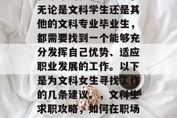 在未来的就业市场中,无论是文科学生还是其他的文科专业毕业生,都需要找到一个能够充分发挥自己优势、适应职业发展的工作。以下是为文科女生寻找工作的几条建议。,文科生求职攻略,如何在职场上脱颖而出 在未来的就业市场中,无论是文科学生还是其他的文科专业毕业生,都需要找到一个能够充分发挥自己优势、适应职业发展的工作。以下是为文科女生寻找工作的几条建议。,文科生求职攻略,如何在职场上脱颖而出