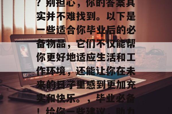 毕业后的你还在为找不到合适的物品而烦恼吗?别担心,你的答案其实并不难找到。以下是一些适合你毕业后的必备物品,它们不仅能帮你更好地适应生活和工作环境,还能让你在未来的日子里感到更加充实和快乐。,毕业必备!给你一些建议,助力你在求职和生活中不再迷茫 毕业后的你还在为找不到合适的物品而烦恼吗?别担心,你的答案其实并不难找到。以下是一些适合你毕业后的必备物品,它们不仅能帮你更好地适应生活和工作环境,还能让你在未来的日子里感到更加充实和快乐。,毕业必备!给你一些建议,助力你在求职和生活中不再迷茫