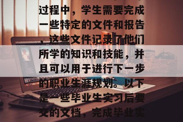 毕业实习是对大学生的一项重要经历。在这个过程中,学生需要完成一些特定的文件和报告,这些文件记录了他们所学的知识和技能,并且可以用于进行下一步的职业生涯规划。以下是一些毕业生实习后要交的文档,完成毕业实习文件,知识与技能的应用 毕业实习是对大学生的一项重要经历。在这个过程中,学生需要完成一些特定的文件和报告,这些文件记录了他们所学的知识和技能,并且可以用于进行下一步的职业生涯规划。以下是一些毕业生实习后要交的文档,完成毕业实习文件,知识与技能的应用