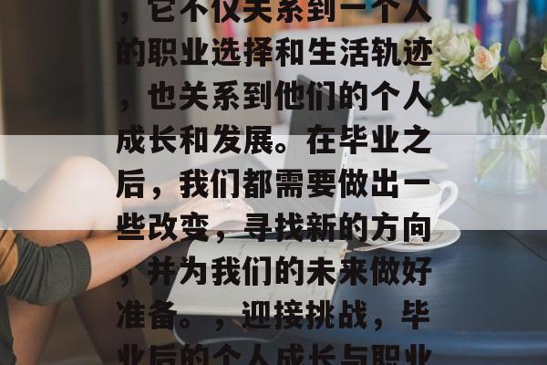毕业是一个重要的决定，它不仅关系到一个人的职业选择和生活轨迹，也关系到他们的个人成长和发展。在毕业之后，我们都需要做出一些改变，寻找新的方向，并为我们的未来做好准备。，迎接挑战，毕业后的个人成长与职业规划