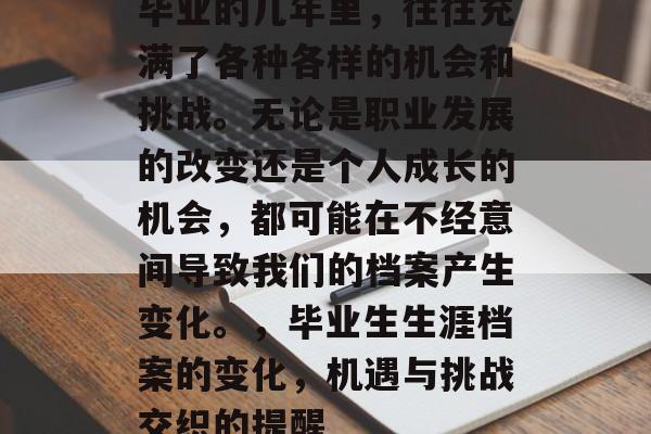 毕业的几年里,往往充满了各种各样的机会和挑战。无论是职业发展的改变还是个人成长的机会,都可能在不经意间导致我们的档案产生变化。,毕业生生涯档案的变化,机遇与挑战交织的提醒 毕业的几年里,往往充满了各种各样的机会和挑战。无论是职业发展的改变还是个人成长的机会,都可能在不经意间导致我们的档案产生变化。,毕业生生涯档案的变化,机遇与挑战交织的提醒