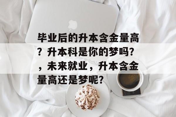 毕业后的升本含金量高？升本科是你的梦吗？，未来就业，升本含金量高还是梦呢？