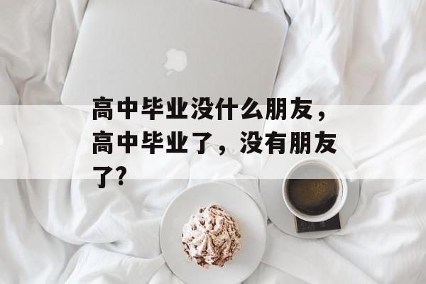 高中毕业没什么朋友,高中毕业了,没有朋友了? 高中毕业没什么朋友,高中毕业了,没有朋友了?