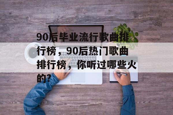 90后毕业流行歌曲排行榜，90后热门歌曲排行榜，你听过哪些火的?