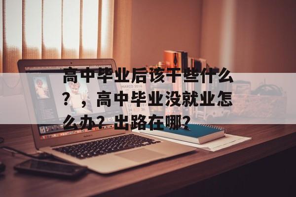 高中毕业后该干些什么？，高中毕业没就业怎么办？出路在哪？
