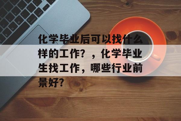 化学毕业后可以找什么样的工作?,化学毕业生找工作,哪些行业前景好? 化学毕业后可以找什么样的工作?,化学毕业生找工作,哪些行业前景好?