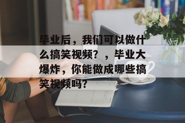 毕业后，我们可以做什么搞笑视频？，毕业大爆炸，你能做成哪些搞笑视频吗？