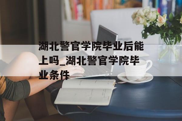 湖北警官学院毕业后能上吗_湖北警官学院毕业条件 湖北警官学院毕业后能上吗_湖北警官学院毕业条件
