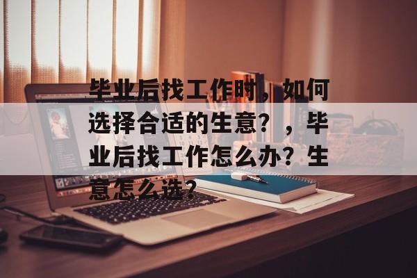 毕业后找工作时,如何选择合适的生意?,毕业后找工作怎么办?生意怎么选? 毕业后找工作时,如何选择合适的生意?,毕业后找工作怎么办?生意怎么选?